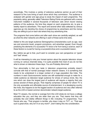 accordingly. This involves a variety of extensive audience opinion as part of their
research to fine tune timing of each show which they commission. The audience is
analysed with gender and age group to study the impact of each programme. The
popularity rating, generally called Television Rating Points are gathered with a secret
instrument installed in several thousands of television sets which record viewing
patterns of the audience, the time they stayed on each programme etc. to give a
weekly report to advertisers. This report and several other data collected by various
agencies go into deciding the choice of programmes by advertisers and the money
they are willing to put on each slot where they buy advertising time.
The programs that come before and after each show are carefully weighed, as well
as what the other networks are offering in each of these same time slots.
Added to this are target audience Demographics (characteristics such as age, race
sex and economic level), program promotions, and advertiser appeal. Even though
predicting the elements of a successful TV show is far from being a science, each of
these factors is crucial for having a successful show and a successful reason.
But, before we get to that, you’ll want to consider your own perspective on “good”
and “bad” shows.
It will be interesting to note your honest opinion about the popular television shows
running on various channels today. It is quite possible that most of you do not like
what is shown on television these days. You are Probably Abnormal!
Your abnormality is that your taste in television programmes probably doesn’t
coincide with that of normal (average) Indian network viewers. It is something that
needs to be understood in a larger context of a huge population like India. The
numbers in each Socio-economic section are still substantial enough to make for a
viable audience as television target audience for shows of various kinds. But, the
one which can draw the largest pool of audience will require a majority that cuts
across several of these groups. That majority comprises of people for whom TV is
the only accessible and affordable source of entertainment. In a developing country
like India, this happens to be the biggest section of audience and very often referred
to as the LCD or lowest common denominator network target audience.
Most TV viewers, the normal or average form this LCD strata do not have a college
education like you, and they are older than you are. That means that they will
probably like and dislike different things in life—including TV programmes. Your
friends who say, “That program is terrible, why does it stay on TV?”, or, “That was
such a great show, why isn’t it on any more?”, aren’t taking this into consideration.
 