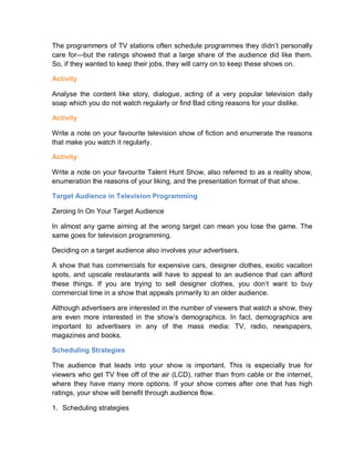 The programmers of TV stations often schedule programmes they didn’t personally
care for—but the ratings showed that a large share of the audience did like them.
So, if they wanted to keep their jobs, they will carry on to keep these shows on.
Activity
Analyse the content like story, dialogue, acting of a very popular television daily
soap which you do not watch regularly or find Bad citing reasons for your dislike.
Activity
Write a note on your favourite television show of fiction and enumerate the reasons
that make you watch it regularly.
Activity
Write a note on your favourite Talent Hunt Show, also referred to as a reality show,
enumeration the reasons of your liking, and the presentation format of that show.
Target Audience in Television Programming
Zeroing In On Your Target Audience
In almost any game aiming at the wrong target can mean you lose the game. The
same goes for television programming.
Deciding on a target audience also involves your advertisers.
A show that has commercials for expensive cars, designer clothes, exotic vacation
spots, and upscale restaurants will have to appeal to an audience that can afford
these things. If you are trying to sell designer clothes, you don’t want to buy
commercial time in a show that appeals primarily to an older audience.
Although advertisers are interested in the number of viewers that watch a show, they
are even more interested in the show’s demographics. In fact, demographics are
important to advertisers in any of the mass media: TV, radio, newspapers,
magazines and books.
Scheduling Strategies
The audience that leads into your show is important. This is especially true for
viewers who get TV free off of the air (LCD), rather than from cable or the internet,
where they have many more options. If your show comes after one that has high
ratings, your show will benefit through audience flow.
1. Scheduling strategies
 