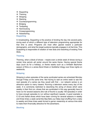  Dayparting
 Theming
 Stripping
 Stacking
 Counterprogramming
 Bridging
 Tentpoling
 Hammocking
 Crossprogramming
 Hotswitching
Dayparting
In broadcasting, Dayparting is the practice of dividing the day into several parts,
during each of which a different type of television programming appropriate for
that time is aired. Programs are most often geared toward a particular
demographic, and what the target audience typically engages in at that time. This
Dyaparting is responsible of creation of new slots and reworking of existing Time
Slots.
Theming
Theming, when a block of shows – maybe even a whole week of shows during a
certain time period—all center around the same theme. Having special theme
days (such as for a holiday), or theme weeks such as a Amitabh Bachchan
season of films or a James Bond Week or Godfather trilogy over three nights on
weekends.
Stripping
Stripping is when episodes of the same syndicated series are scheduled Monday
through Friday at the same time. Not having to wait an entire week to see the
next episode of a series (as they would with first – run network series) is an
attractive option to many viewers. Running a television series every day of the
week. It is commonly restricted to describing the airing of shows which were
weekly in their first run; shows that are syndicated in this way generally have to
have run for several seasons (the rule of thumb is usually 100 episodes) in order
to have enough episodes to run without significant repeats. A good example is
C.I.D and Aahat shoes which have been running for several seasons in weekly
and three times a week serial like Baa Bahu aur Baby kept shuffling from a daily
to weekly and three times week format to garner viewership at various time slots
to make them financially attractive for the advertisers.
Stacking
 