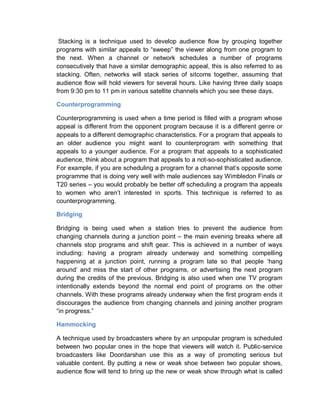 Stacking is a technique used to develop audience flow by grouping together
programs with similar appeals to “sweep” the viewer along from one program to
the next. When a channel or network schedules a number of programs
consecutively that have a similar demographic appeal, this is also referred to as
stacking. Often, networks will stack series of sitcoms together, assuming that
audience flow will hold viewers for several hours. Like having three daily soaps
from 9:30 pm to 11 pm in various satellite channels which you see these days.
Counterprogramming
Counterprogramming is used when a time period is filled with a program whose
appeal is different from the opponent program because it is a different genre or
appeals to a different demographic characteristics. For a program that appeals to
an older audience you might want to counterprogram with something that
appeals to a younger audience. For a program that appeals to a sophisticated
audience, think about a program that appeals to a not-so-sophisticated audience.
For example, if you are scheduling a program for a channel that’s opposite some
programme that is doing very well with male audiences say Wimbledon Finals or
T20 series – you would probably be better off scheduling a program tha appeals
to women who aren’t interested in sports. This technique is referred to as
counterprogramming.
Bridging
Bridging is being used when a station tries to prevent the audience from
changing channels during a junction point – the main evening breaks where all
channels stop programs and shift gear. This is achieved in a number of ways
including: having a program already underway and something compelling
happening at a junction point, running a program late so that people ‘hang
around’ and miss the start of other programs, or advertising the next program
during the credits of the previous. Bridging is also used when one TV program
intentionally extends beyond the normal end point of programs on the other
channels. With these programs already underway when the first program ends it
discourages the audience from changing channels and joining another program
“in progress.”
Hammocking
A technique used by broadcasters where by an unpopular program is scheduled
between two popular ones in the hope that viewers will watch it. Public-service
broadcasters like Doordarshan use this as a way of promoting serious but
valuable content. By putting a new or weak shoe between two popular shows,
audience flow will tend to bring up the new or weak show through what is called
 