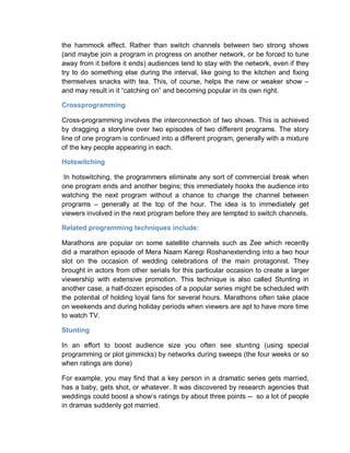 the hammock effect. Rather than switch channels between two strong shows
(and maybe join a program in progress on another network, or be forced to tune
away from it before it ends) audiences tend to stay with the network, even if they
try to do something else during the interval, like going to the kitchen and fixing
themselves snacks with tea. This, of course, helps the new or weaker show –
and may result in it “catching on” and becoming popular in its own right.
Crossprogramming
Cross-programming involves the interconnection of two shows. This is achieved
by dragging a storyline over two episodes of two different programs. The story
line of one program is continued into a different program, generally with a mixture
of the key people appearing in each.
Hotswitching
In hotswitching, the programmers eliminate any sort of commercial break when
one program ends and another begins; this immediately hooks the audience into
watching the next program without a chance to change the channel between
programs – generally at the top of the hour. The idea is to immediately get
viewers involved in the next program before they are tempted to switch channels.
Related programming techniques include:
Marathons are popular on some satellite channels such as Zee which recently
did a marathon episode of Mera Naam Karegi Roshanextending into a two hour
slot on the occasion of wedding celebrations of the main protagonist. They
brought in actors from other serials for this particular occasion to create a larger
viewership with extensive promotion. This technique is also called Stunting in
another case, a half-dozen episodes of a popular series might be scheduled with
the potential of holding loyal fans for several hours. Marathons often take place
on weekends and during holiday periods when viewers are apt to have more time
to watch TV.
Stunting
In an effort to boost audience size you often see stunting (using special
programming or plot gimmicks) by networks during sweeps (the four weeks or so
when ratings are done)
For example, you may find that a key person in a dramatic series gets married,
has a baby, gets shot, or whatever. It was discovered by research agencies that
weddings could boost a show’s ratings by about three points -- so a lot of people
in dramas suddenly got married.
 