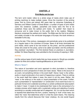 CHAPTER – 4
Print Media and its type
The term ‘print media’ refers to a whole range of media which make use of
printing machines to make multiple copies. Since the invention of the printing
press, first by China and almost 400 years later by Johannes Gutenberg of
Germany and William Caxton of Great Britain, a number of types of print media
came into existence. Leaflets, pamphlets and books were the first to be
published; these were the earliest print media. To ‘publish’ then meant to
announce and to make known to the public that is the readers. Religious
literature comprised the earliest print media. The Bible was the first to be printed
and widely circulate in the vernacular languages of Europe; this book remains a
bestseller to this day.
But by the late 17the century, newspapers and periodicals came to be published
on a regular basis in the countries of Europe. News of all kinds dominated the
print media, which came to be now known as ‘the press’, and the professional
writes who wrote for the press, came to be called ‘journalists’ and the profession
they practiced ‘Journalism.’ The first doctoral thesis on practices in Journalism,
entitled ‘On News Reporting’ was submitted to the University of Leipzing in 1690.
Activity
List the various types of print media that you have access to. Would you consider
posters for films and outdoor hoardings/billboards as ‘print media’?
What is ‘News’?
The nature of Journalism and one’s approach to what Journalism is, therefore
depends on one’s perspective of news and news values. ‘News is the account of
an event, not something intrinsic in the event itself’. Hence ‘news’ is the written,
audio or visual construction of an event of happening or person. There is nothing
in the event itself that makes it news; the event is not the news. Rather, the
‘news’ is the write-up or the audio or visual presentation of the event. Further,
such a presentation or ‘representation’ or ‘construction’ of an event has to be in a
particular format and is selected according to a certain professional value-system
to make it ‘news’. It needs to be emphasized that ‘news is the end-product of a
complex process which begins with a systematic sorting and selecting of events
according to a socially constructed set of categories’. So, it is not the event which
is reported that determines the form, content, meaning or ‘truth’ of the news, but
rather the ‘news’ that determines what it is that the event means. The meaning
results from the cultural discourse that ‘news’ employs. As one social linguist
 