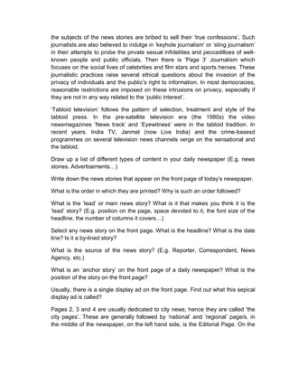 the subjects of the news stories are bribed to sell their ‘true confessions’. Such
journalists are also believed to indulge in ‘keyhole journalism’ or ‘sting journalism’
in their attempts to probe the private sexual infidelities and peccadilloes of well-
known people and public officials. Then there is ‘Page 3’ Journalism which
focuses on the social lives of celebrities and film stars and sports heroes. These
journalistic practices raise several ethical questions about the invasion of the
privacy of individuals and the public’s right to information. In most democracies,
reasonable restrictions are imposed on these intrusions on privacy, especially if
they are not in any way related to the ‘public interest’.
‘Tabloid television’ follows the pattern of selection, treatment and style of the
tabloid press. In the pre-satellite television era (the 1980s) the video
newsmagazines ‘News track’ and ‘Eyewitness’ were in the tabloid tradition. In
recent years. India TV, Janmat (now Live India) and the crime-basesd
programmes on several television news channels verge on the sensational and
the tabloid.
Draw up a list of different types of content in your daily newspaper (E.g. news
stories. Advertisements…)
Write down the news stories that appear on the front page of today’s newspaper.
What is the order in which they are printed? Why is such an order followed?
What is the ‘lead’ or main news story? What is it that makes you think it is the
‘lead’ story? (E.g. position on the page, space devoted to it, the font size of the
headline, the number of columns it covers…)
Select any news story on the front page. What is the headline? What is the date
line? Is it a by-lined story?
What is the source of the news story? (E.g. Reporter, Correspondent, News
Agency, etc.)
What is an ‘anchor story’ on the front page of a daily newspaper? What is the
position of the story on the front page?
Usually, there is a single display ad on the front page. Find out what this sepical
display ad is called?
Pages 2, 3 and 4 are usually dedicated to city news; hence they are called ‘the
city pages’. These are generally followed by ‘national’ and ‘regional’ page/s. in
the middle of the newspaper, on the left hand side, is the Editorial Page. On the
 
