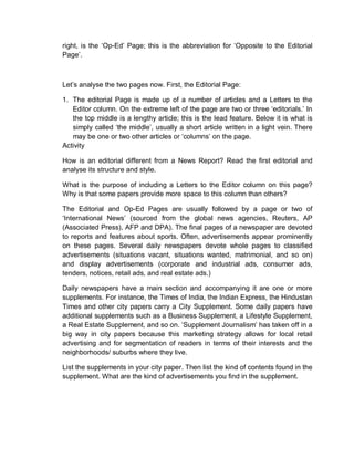 right, is the ‘Op-Ed’ Page; this is the abbreviation for ‘Opposite to the Editorial
Page’.
Let’s analyse the two pages now. First, the Editorial Page:
1. The editorial Page is made up of a number of articles and a Letters to the
Editor column. On the extreme left of the page are two or three ‘editorials.’ In
the top middle is a lengthy article; this is the lead feature. Below it is what is
simply called ‘the middle’, usually a short article written in a light vein. There
may be one or two other articles or ‘columns’ on the page.
Activity
How is an editorial different from a News Report? Read the first editorial and
analyse its structure and style.
What is the purpose of including a Letters to the Editor column on this page?
Why is that some papers provide more space to this column than others?
The Editorial and Op-Ed Pages are usually followed by a page or two of
‘International News’ (sourced from the global news agencies, Reuters, AP
(Associated Press), AFP and DPA). The final pages of a newspaper are devoted
to reports and features about sports. Often, advertisements appear prominently
on these pages. Several daily newspapers devote whole pages to classified
advertisements (situations vacant, situations wanted, matrimonial, and so on)
and display advertisements (corporate and industrial ads, consumer ads,
tenders, notices, retail ads, and real estate ads.)
Daily newspapers have a main section and accompanying it are one or more
supplements. For instance, the Times of India, the Indian Express, the Hindustan
Times and other city papers carry a City Supplement. Some daily papers have
additional supplements such as a Business Supplement, a Lifestyle Supplement,
a Real Estate Supplement, and so on. ‘Supplement Journalism’ has taken off in a
big way in city papers because this marketing strategy allows for local retail
advertising and for segmentation of readers in terms of their interests and the
neighborhoods/ suburbs where they live.
List the supplements in your city paper. Then list the kind of contents found in the
supplement. What are the kind of advertisements you find in the supplement.
 