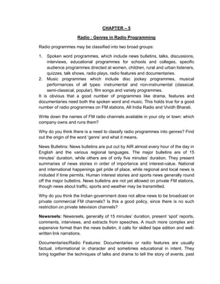 CHAPTER – 5
Radio : Genres in Radio Programming
Radio programmes may be classified into two broad groups:
1. Spoken word programmes, which include news bulletins, talks, discussions,
interviews, educational programmes for schools and colleges, specific
audience programmes directed at women, children, rural and urban listeners,
quizzes, talk shows, radio plays, radio features and documentaries.
2. Music programmes which include disc jockey programmes, musical
performances of all types: instrumental and non-instrumental (classical,
semi-classical, popular), film songs and variety programmes.
It is obvious that a good number of programmes like drama, features and
documentaries need both the spoken word and music. This holds true for a good
number of radio programmes on FM stations, All India Radio and Vividh Bharati.
Write down the names of FM radio channels available in your city or town: which
company owns and runs them?
Why do you think there is a need to classify radio programmes into genres? Find
out the origin of the word ‘genre’ and what it means.
News Bulletins: News bulletins are put out by AIR almost every hour of the day in
English and the various regional languages. The major bulletins are of 15
minutes’ duration, while others are of only five minutes’ duration. They present
summaries of news stories in order of importance and interest-value. National
and international happenings get pride of place, while regional and local news is
included if time permits. Human interest stories and sports news generally round
off the major bulletins. News bulletins are not yet allowed on private FM stations,
though news about traffic, sports and weather may be transmitted.
Why do you think the Indian government does not allow news to be broadcast on
private commercial FM channels? Is this a good policy, since there is no such
restriction on private television channels?
Newsreels: Newsreels, generally of 15 minutes’ duration, present ‘spot’ reports,
comments, interviews, and extracts from speeches. A much more complex and
expensive format than the news bulletin, it calls for skilled tape edition and well-
written link narrations.
Documentaries/Radio Features: Documentaries or radio features are usually
factual, informational in character and sometimes educational in intent. They
bring together the techniques of talks and drama to tell the story of events, past
 