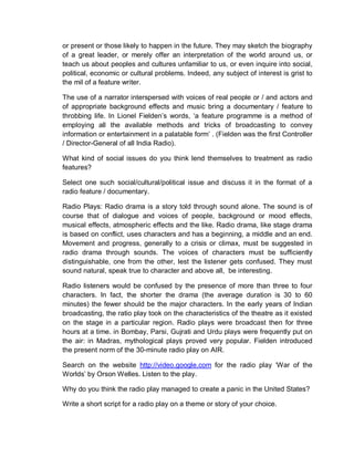 or present or those likely to happen in the future. They may sketch the biography
of a great leader, or merely offer an interpretation of the world around us, or
teach us about peoples and cultures unfamiliar to us, or even inquire into social,
political, economic or cultural problems. Indeed, any subject of interest is grist to
the mil of a feature writer.
The use of a narrator interspersed with voices of real people or / and actors and
of appropriate background effects and music bring a documentary / feature to
throbbing life. In Lionel Fielden’s words, ‘a feature programme is a method of
employing all the available methods and tricks of broadcasting to convey
information or entertainment in a palatable form’ . (Fielden was the first Controller
/ Director-General of all India Radio).
What kind of social issues do you think lend themselves to treatment as radio
features?
Select one such social/cultural/political issue and discuss it in the format of a
radio feature / documentary.
Radio Plays: Radio drama is a story told through sound alone. The sound is of
course that of dialogue and voices of people, background or mood effects,
musical effects, atmospheric effects and the like. Radio drama, like stage drama
is based on conflict, uses characters and has a beginning, a middle and an end.
Movement and progress, generally to a crisis or climax, must be suggested in
radio drama through sounds. The voices of characters must be sufficiently
distinguishable, one from the other, lest the listener gets confused. They must
sound natural, speak true to character and above all, be interesting.
Radio listeners would be confused by the presence of more than three to four
characters. In fact, the shorter the drama (the average duration is 30 to 60
minutes) the fewer should be the major characters. In the early years of Indian
broadcasting, the ratio play took on the characteristics of the theatre as it existed
on the stage in a particular region. Radio plays were broadcast then for three
hours at a time. in Bombay, Parsi, Gujrati and Urdu plays were frequently put on
the air: in Madras, mythological plays proved very popular. Fielden introduced
the present norm of the 30-minute radio play on AIR.
Search on the website http://video.google.com for the radio play ‘War of the
Worlds’ by Orson Welles. Listen to the play.
Why do you think the radio play managed to create a panic in the United States?
Write a short script for a radio play on a theme or story of your choice.
 