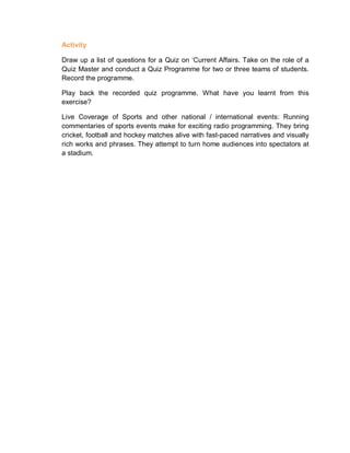 Activity
Draw up a list of questions for a Quiz on ‘Current Affairs. Take on the role of a
Quiz Master and conduct a Quiz Programme for two or three teams of students.
Record the programme.
Play back the recorded quiz programme. What have you learnt from this
exercise?
Live Coverage of Sports and other national / international events: Running
commentaries of sports events make for exciting radio programming. They bring
cricket, football and hockey matches alive with fast-paced narratives and visually
rich works and phrases. They attempt to turn home audiences into spectators at
a stadium.
 