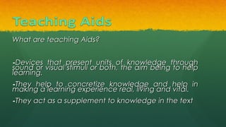 What are teaching Aids?What are teaching Aids?
-Devices that present units of knowledge throughDevices that present units of knowledge through
sound or visual stimuli or both, the aim being to helpsound or visual stimuli or both, the aim being to help
learning.learning.
-They help to concretize knowledge and help inThey help to concretize knowledge and help in
making a learning experience real, living and vital.making a learning experience real, living and vital.
-They act as a supplement to knowledge in the textThey act as a supplement to knowledge in the text
 