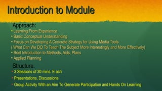 Introduction to ModuleIntroduction to Module
• Learning From ExperienceLearning From Experience
• Basic Conceptual UnderstandingBasic Conceptual Understanding
• Focus on Developing A Concrete Strategy for Using Media ToolsFocus on Developing A Concrete Strategy for Using Media Tools
( What Can We( What Can We DODO To Teach The Subject More Interestingly and More Effectively)To Teach The Subject More Interestingly and More Effectively)
• Brief Introduction to Methods, Aids, PlansBrief Introduction to Methods, Aids, Plans
• Applied PlanningApplied Planning
Approach:
Structure:
• 3 Sessions of 30 mins. E ach
• Presentations, Discussions
• Group Activity With an Aim To Generate Participation and Hands On Learning
 