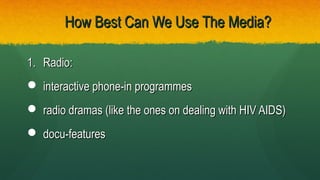 How Best Can We Use The Media?How Best Can We Use The Media?
1.1. Radio:Radio:
 interactive phone-in programmesinteractive phone-in programmes
 radio dramas (like the ones on dealing with HIV AIDS)radio dramas (like the ones on dealing with HIV AIDS)
 docu-featuresdocu-features
 