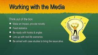Think out of the boxThink out of the box
 Make an Impact, provide noveltyMake an Impact, provide novelty
 Feed statisticsFeed statistics
 Be ready with hooks & anglesBe ready with hooks & angles
 Link up with real life scenariosLink up with real life scenarios
 Be armed with case studies to bring the issue alive.Be armed with case studies to bring the issue alive.
Working with the MediaWorking with the Media
 