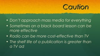 • Don’t approach mass media for everything
• Sometimes an a black board lesson can be
more effective
• Radio can be more cost-effective than TV
• The shelf life of a publication is greater than
a TV ad
CautionCaution
 