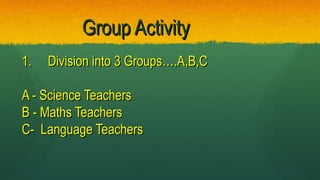 Group ActivityGroup Activity
1.1. Division into 3 Groups….A,B,CDivision into 3 Groups….A,B,C
A - Science TeachersA - Science Teachers
B - Maths TeachersB - Maths Teachers
C- Language TeachersC- Language Teachers
 