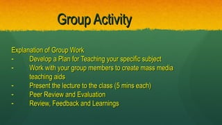 Group ActivityGroup Activity
Explanation of Group WorkExplanation of Group Work
- Develop a Plan for Teaching your specific subjectDevelop a Plan for Teaching your specific subject
- Work with your group members to create mass mediaWork with your group members to create mass media
teaching aidsteaching aids
- Present the lecture to the class (5 mins each)Present the lecture to the class (5 mins each)
- Peer Review and EvaluationPeer Review and Evaluation
- Review, Feedback and LearningsReview, Feedback and Learnings
 