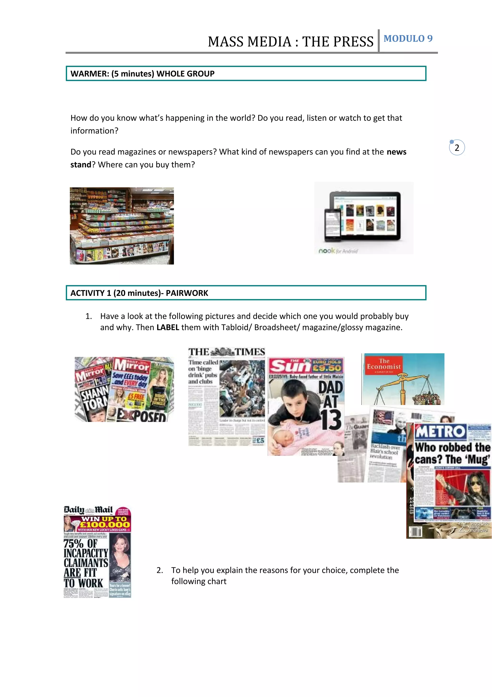 MASS MEDIA : THE PRESS                         MODULO 9


WARMER: (5 minutes) WHOLE GROUP



How do you know what’s happening in the world? Do you read, listen or watch to get that
information?

Do you read magazines or newspapers? What kind of newspapers can you find at the news        2
stand? Where can you buy them?




ACTIVITY 1 (20 minutes)- PAIRWORK

   1. Have a look at the following pictures and decide which one you would probably buy
      and why. Then LABEL them with Tabloid/ Broadsheet/ magazine/glossy magazine.




                      2. To help you explain the reasons for your choice, complete the
                         following chart
 