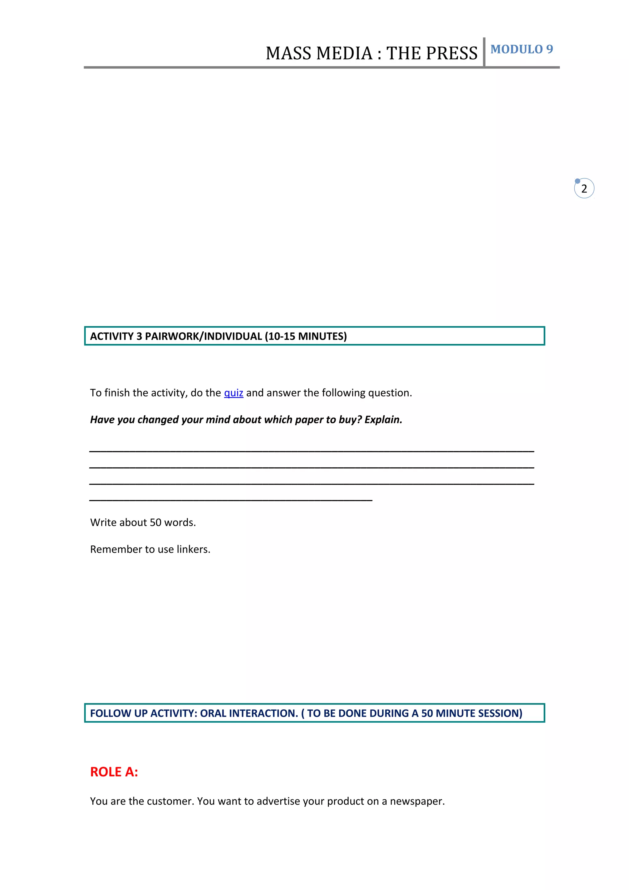 MASS MEDIA : THE PRESS               MODULO 9




                                                                                      2




ACTIVITY 3 PAIRWORK/INDIVIDUAL (10-15 MINUTES)



To finish the activity, do the quiz and answer the following question.

Have you changed your mind about which paper to buy? Explain.

_____________________________________________________________________________
_____________________________________________________________________________
_____________________________________________________________________________
_________________________________________________

Write about 50 words.

Remember to use linkers.




FOLLOW UP ACTIVITY: ORAL INTERACTION. ( TO BE DONE DURING A 50 MINUTE SESSION)




ROLE A:
You are the customer. You want to advertise your product on a newspaper.
 