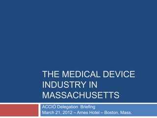 THE MEDICAL DEVICE
INDUSTRY IN
MASSACHUSETTS
ACCIÓ Delegation Briefing
March 21, 2012 – Ames Hotel – Boston, Mass.
 