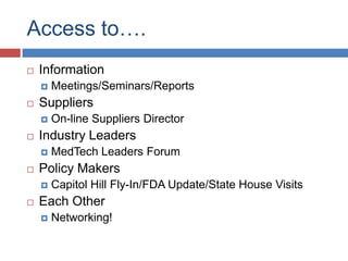Access to….
   Information
       Meetings/Seminars/Reports
   Suppliers
       On-line Suppliers Director
   Industry Leaders
       MedTech Leaders Forum
   Policy Makers
       Capitol Hill Fly-In/FDA Update/State House Visits
   Each Other
       Networking!
 