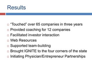 Results

   “Touched” over 65 companies in three years
   Provided coaching for 12 companies
   Facilitated investor interaction
   Web Resources
   Supported team-building
   Brought IGNITE to the four corners of the state
   Initiating Physician/Entrepreneur Partnerships
 