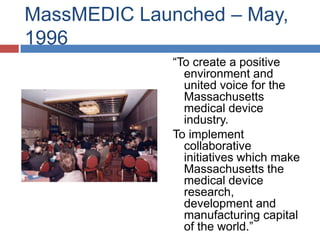 MassMEDIC Launched – May,
1996
              “To create a positive
                environment and
                united voice for the
                Massachusetts
                medical device
                industry.
              To implement
                collaborative
                initiatives which make
                Massachusetts the
                medical device
                research,
                development and
                manufacturing capital
                of the world.”
 