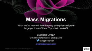 © 2017 Amazon Web Services, Inc. or its Affiliates. All rights reserved.
Stephen Orban
Global Head of Enterprise Strategy, AWS
Mass Migrations
What we’ve learned from helping enterprises migrate
large portions of their IT portfolio to AWS
@stephenorban
orbans@amazon.com
 