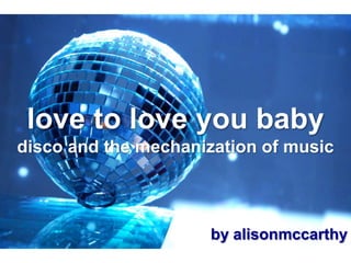 love to love you baby
disco and the mechanization of music



                     by alisonmccarthy
 