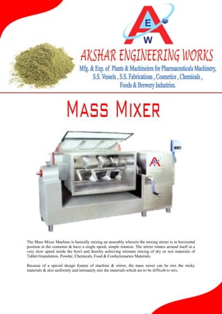 The Mass Mixer Machine is basically mixing an assembly wherein the mixing stirrer is in horizontal
position in the container & have a single speed, simple rotation. The stirrer rotates around itself at a
very slow speed inside the bowl and thereby achieving intimate mixing of dry or wet materials of
Tablet Granulation, Powder, Chemicals, Food & Confectionaries Materials.
Because of a special design feature of machine & stirrer, the mass mixer can be mix the sticky
materials & also uniformly and intimately mix the materials which are to be difficult to mix.

 