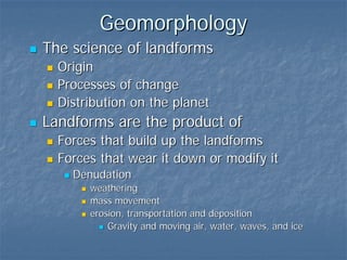 Geomorphology
The science of landforms
  Origin
  Processes of change
  Distribution on the planet
Landforms are the product of
  Forces that build up the landforms
  Forces that wear it down or modify it
    Denudation
       weathering
       mass movement
       erosion, transportation and deposition
           Gravity and moving air, water, waves, and ice
 