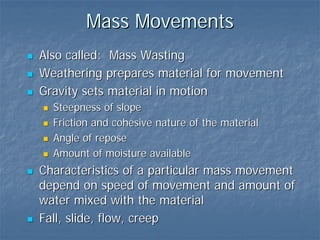 Mass Movements
Also called: Mass Wasting
Weathering prepares material for movement
Gravity sets material in motion
  Steepness of slope
  Friction and cohesive nature of the material
  Angle of repose
  Amount of moisture available
Characteristics of a particular mass movement
depend on speed of movement and amount of
water mixed with the material
Fall, slide, flow, creep
 