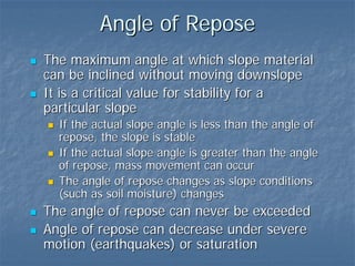 Angle of Repose
The maximum angle at which slope material
can be inclined without moving downslope
It is a critical value for stability for a
particular slope
  If the actual slope angle is less than the angle of
  repose, the slope is stable
  If the actual slope angle is greater than the angle
  of repose, mass movement can occur
  The angle of repose changes as slope conditions
  (such as soil moisture) changes
The angle of repose can never be exceeded
Angle of repose can decrease under severe
motion (earthquakes) or saturation
 