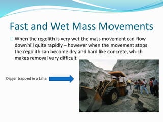 Fast and Wet Mass Movements
When the regolith is very wet the mass movement can flow
downhill quite rapidly – however when the movement stops
the regolith can become dry and hard like concrete, which
makes removal very difficult
Digger trapped in a Lahar
 