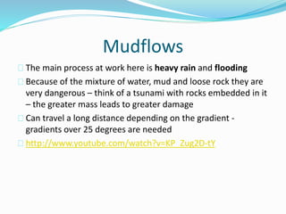 Mudflows
The main process at work here is heavy rain and flooding
Because of the mixture of water, mud and loose rock they are
very dangerous – think of a tsunami with rocks embedded in it
– the greater mass leads to greater damage
Can travel a long distance depending on the gradient -
gradients over 25 degrees are needed
http://www.youtube.com/watch?v=KP_Zug2D-tY
 