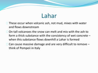 Lahar
These occur when volcanic ash, not mud, mixes with water
and flows downstream
On tall volcanoes the snow can melt and mix with the ash to
form a thick substance with the consistency of wet concrete –
when this substance flows downhill a Lahar is formed
Can cause massive damage and are very difficult to remove –
think of Pompeii in Italy
 