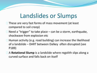 Landslides or Slumps
These are very fast forms of mass movement (at least
compared to soil creep)
Need a “trigger” to take place – can be a storm, earthquake,
shockwave from explosion etc
Human activity (e.g. road building) can increase the likelihood
of a landslide – DART between Dalkey often disrupted (see
P189)
A Rotational Slump is a landslide where regolith slips along a
curved surface and falls back on itself
 