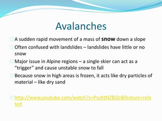 Avalanches
A sudden rapid movement of a mass of snow down a slope
Often confused with landslides – landslides have little or no
snow
Major issue in Alpine regions – a single skier can act as a
“trigger” and cause unstable snow to fall
Because snow in high areas is frozen, it acts like dry particles of
material – like dry sand
http://www.youtube.com/watch?v=PyzKtNZBZjc&feature=rela
ted
 