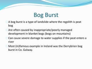 Bog Burst
A bog burst is a type of landslide where the regolith is peat
bog
Are often caused by inappropriate/poorly managed
development in blanket bogs (bogs on mountains)
Can cause severe damage to water supplies if the peat enters a
river
Most (in)famous example in Ireland was the Derrybrien bog
burst in Co. Galway.
 