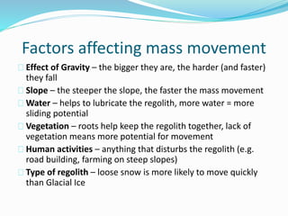 Factors affecting mass movement
Effect of Gravity – the bigger they are, the harder (and faster)
they fall
Slope – the steeper the slope, the faster the mass movement
Water – helps to lubricate the regolith, more water = more
sliding potential
Vegetation – roots help keep the regolith together, lack of
vegetation means more potential for movement
Human activities – anything that disturbs the regolith (e.g.
road building, farming on steep slopes)
Type of regolith – loose snow is more likely to move quickly
than Glacial Ice
 