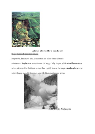 A town affected by a Landslide
Other forms of mass movement
Bogbursts, Mudflows and Avalanches are other forms of mass
movement. Bogbursts are common on boggy, hilly slopes, while mudflows occur
when soil/regolith that is saturated flow rapidly down the slope. Avalanches occur
where heavy snowfall becomes unsettled in mountainous areas.
An Avalanche
 