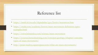 Reference list
• https://imnh.iri.isu.edu/digitalatlas/geo/basics/massmvnt.htm
• https://study.com/academy/lesson/mass-movement-definition-types-
examples.html
• https://www.britannica.com/science/mass-movement
• https://courses.lumenlearning.com/wmopen-geology/chapter/outcome-
types-of-mass-movement/
• http://peter-mulroy.squarespace.com/what-are-mass-movements/
 