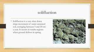 solifluction
• Solifluction is a very slow down
slope movement of water-saturated
soil, averaging between 5 and 20 cm
a year. It occurs in tundra regions
when ground defrost in spring.
 