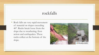 rockfalls
• Rock falls are very rapid movement
of material on slopes exceeding
40°. Rocks break loose from the
slope due to weathering, frost
action and earthquakes. These
rocks collect at the bottom of the
slope.
 