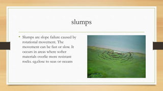 slumps
• Slumps are slope failure caused by
rotational movement. The
movement can be fast or slow. It
occurs in areas where softer
materials overlie more resistant
rocks. eg.close to seas or oceans
 