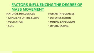 FACTORS INFLUENCINGTHE DEGREE OF
MASS MOVEMENT
NATURAL INFLUENCES
• GRADIENT OFTHE SLOPE
• VEGITATION
• SOIL
HUMAN INFLUENCES
• DEFORESTATION
• MINING EXPLOSION
• OVERGRAZING
 