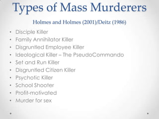Types of Mass Murderers
          Holmes and Holmes (2001)/Deitz (1986)
•   Disciple Killer
•   Family Annihilator Killer
•   Disgruntled Employee Killer
•   Ideological Killer – The PseudoCommando
•   Set and Run Killer
•   Disgruntled Citizen Killer
•   Psychotic Killer
•   School Shooter
•   Profit-motivated
•   Murder for sex
 