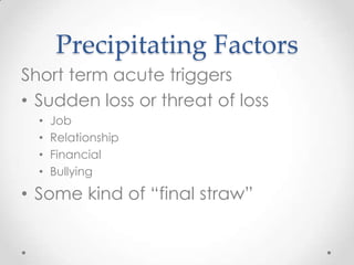 Precipitating Factors
Short term acute triggers
• Sudden loss or threat of loss
  •   Job
  •   Relationship
  •   Financial
  •   Bullying

• Some kind of “final straw”
 