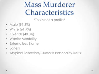 Mass Murderer
             Characteristics
                    *This is not a profile*
•   Male (93.8%)
•   White (61.7%)
•   Over 30 (40.3%)
•   Warrior Mentality
•   Externalizes Blame
•   Loners
•   Atypical Behaviors/Cluster B Personality Traits
 