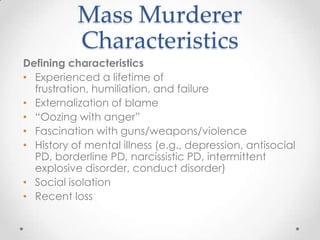 Mass Murderer
           Characteristics
Defining characteristics
• Experienced a lifetime of
  frustration, humiliation, and failure
• Externalization of blame
• “Oozing with anger”
• Fascination with guns/weapons/violence
• History of mental illness (e.g., depression, antisocial
  PD, borderline PD, narcissistic PD, intermittent
  explosive disorder, conduct disorder)
• Social isolation
• Recent loss
 