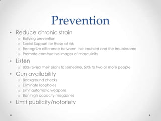 Prevention
• Reduce chronic strain
   o   Bullying prevention
   o   Social Support for those at risk
   o   Recognize difference between the troubled and the troublesome
   o   Promote constructive images of masculinity

• Listen
   o 80% reveal their plans to someone, 59% to two or more people.

• Gun availability
   o   Background checks
   o   Eliminate loopholes
   o   Limit automatic weapons
   o   Ban high capacity magazines

• Limit publicity/notoriety
 
