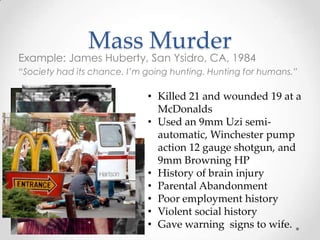 Mass Murder
Example: James Huberty, San Ysidro, CA, 1984
“Society had its chance. I’m going hunting. Hunting for humans.”

                             • Killed 21 and wounded 19 at a
                               McDonalds
                             • Used an 9mm Uzi semi-
                               automatic, Winchester pump
                               action 12 gauge shotgun, and
                               9mm Browning HP
                             • History of brain injury
                             • Parental Abandonment
                             • Poor employment history
                             • Violent social history
                             • Gave warning signs to wife.
 