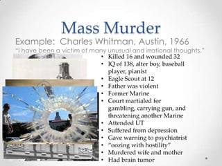 Mass Murder
Example: Charles Whitman, Austin, 1966
“I have been a victim of many unusual and irrational thoughts.”
                            • Killed 16 and wounded 32
                            • IQ of 138, alter boy, baseball
                              player, pianist
                            • Eagle Scout at 12
                            • Father was violent
                            • Former Marine
                            • Court martialed for
                              gambling, carrying gun, and
                              threatening another Marine
                            • Attended UT
                            • Suffered from depression
                            • Gave warning to psychiatrist
                            • “oozing with hostility”
                            • Murdered wife and mother
                            • Had brain tumor
 
